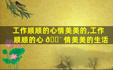 工作顺顺的心情美美的,工作顺顺的心 🐴 情美美的生活